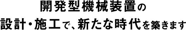 開発型機械装置の設計・施工で、新たな時代を築きます