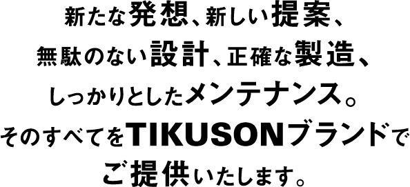 新たな発想、新しい提案、無駄のない設計、正確な製造、しっかりとしたメンテナンス。そのすべてをTIKUSONブランドでご提供いたします。